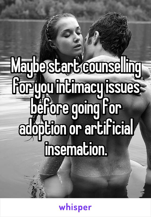 Maybe start counselling for you intimacy issues before going for adoption or artificial insemation.