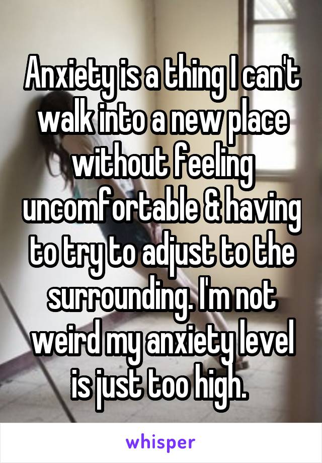 Anxiety is a thing I can't walk into a new place without feeling uncomfortable & having to try to adjust to the surrounding. I'm not weird my anxiety level is just too high. 