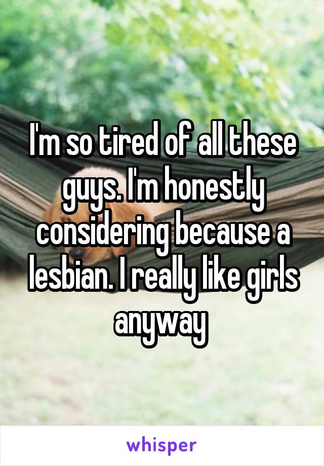 I'm so tired of all these guys. I'm honestly considering because a lesbian. I really like girls anyway 