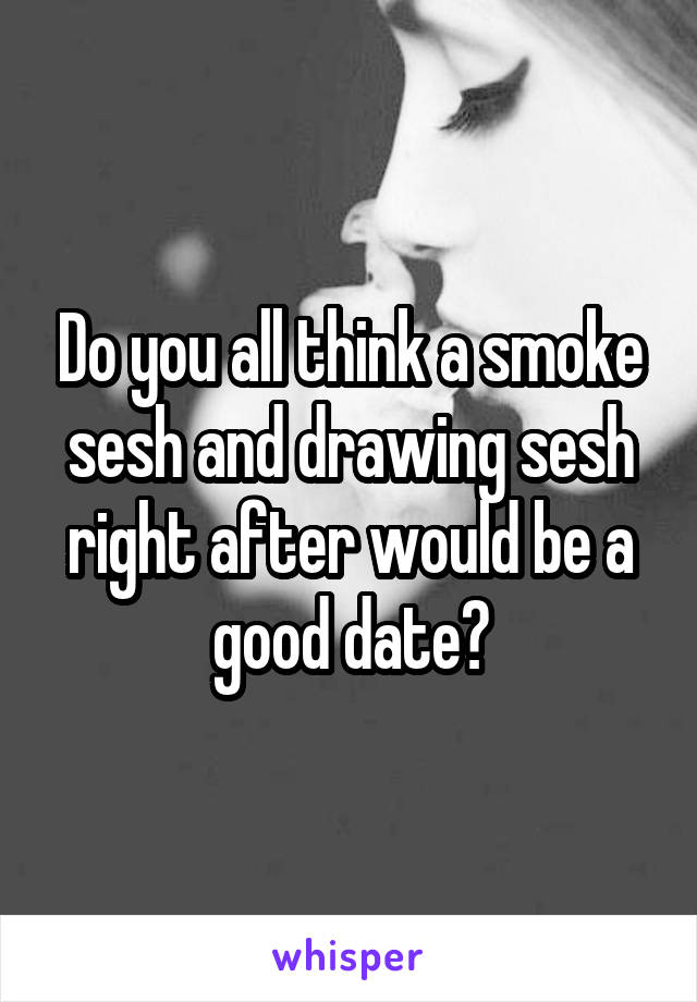 Do you all think a smoke sesh and drawing sesh right after would be a good date?