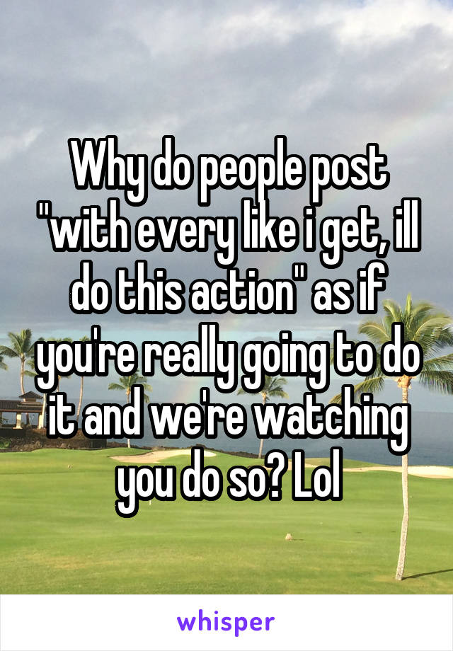 Why do people post "with every like i get, ill do this action" as if you're really going to do it and we're watching you do so? Lol