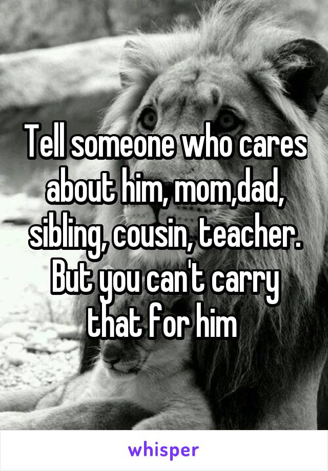 Tell someone who cares about him, mom,dad, sibling, cousin, teacher. But you can't carry that for him 