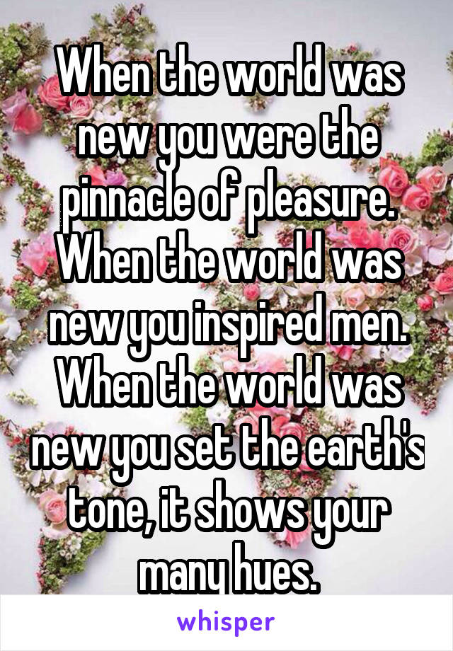 When the world was new you were the pinnacle of pleasure. When the world was new you inspired men. When the world was new you set the earth's tone, it shows your many hues.