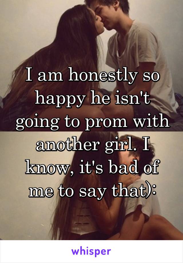 I am honestly so happy he isn't going to prom with another girl. I know, it's bad of me to say that):