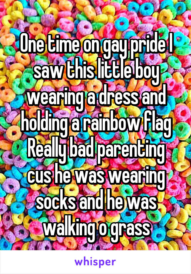 One time on gay pride I saw this little boy wearing a dress and holding a rainbow flag
Really bad parenting cus he was wearing socks and he was walking o grass