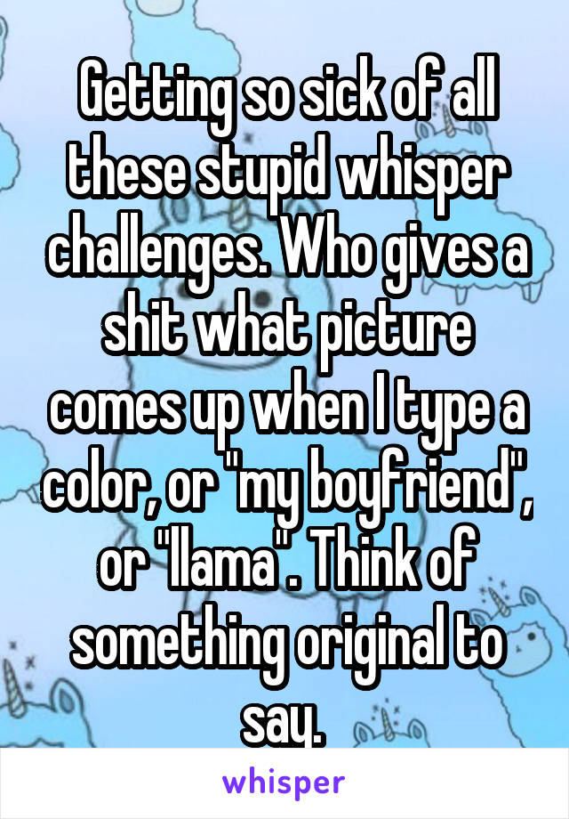 Getting so sick of all these stupid whisper challenges. Who gives a shit what picture comes up when I type a color, or "my boyfriend", or "llama". Think of something original to say. 