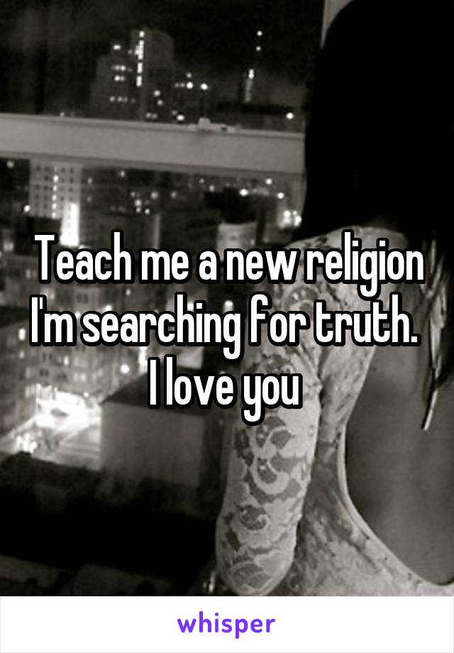 Teach me a new religion I'm searching for truth. 
I love you 