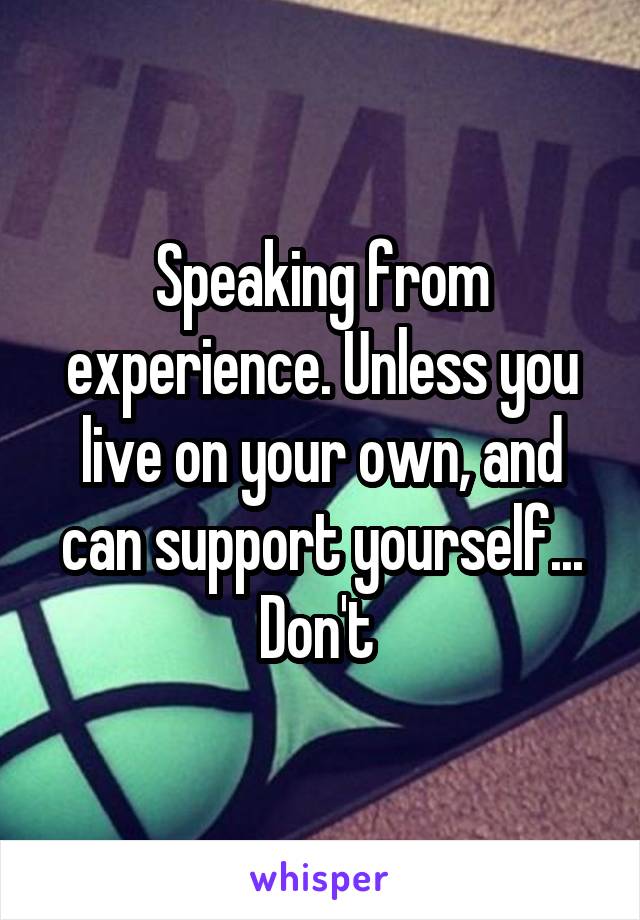 Speaking from experience. Unless you live on your own, and can support yourself... Don't 