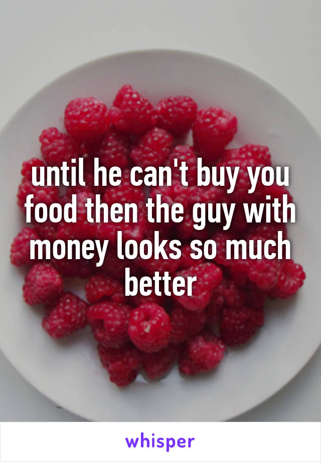 until he can't buy you food then the guy with money looks so much better