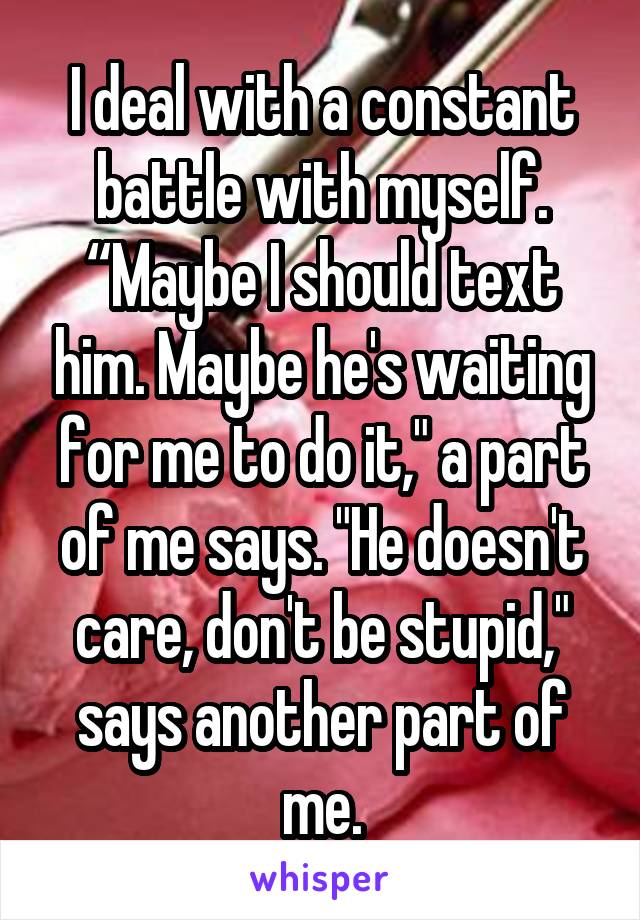 I deal with a constant battle with myself. “Maybe I should text him. Maybe he's waiting for me to do it," a part of me says. "He doesn't care, don't be stupid," says another part of me.