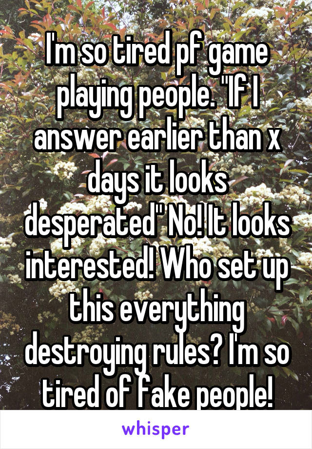 I'm so tired pf game playing people. "If I answer earlier than x days it looks desperated" No! It looks interested! Who set up this everything destroying rules? I'm so tired of fake people!