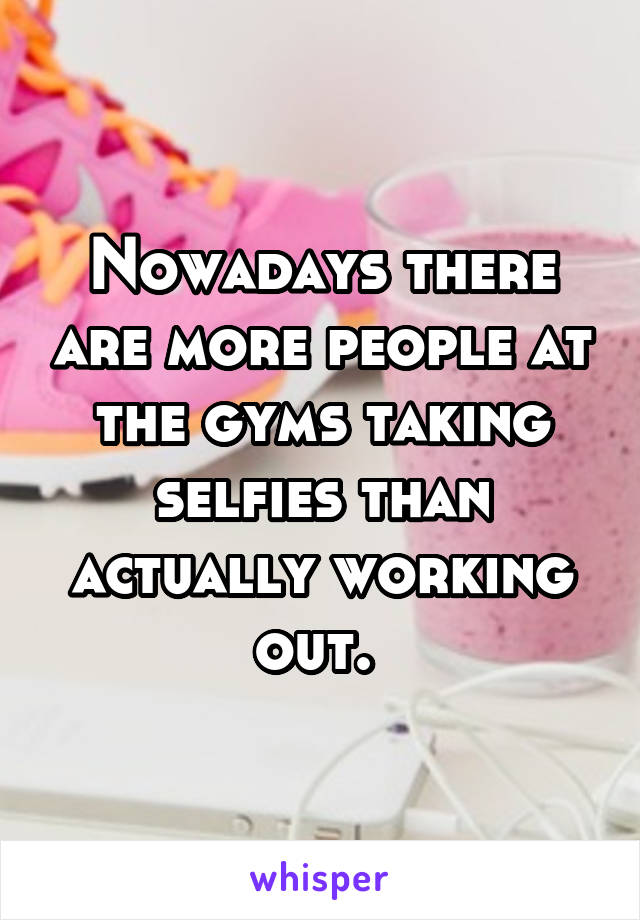 Nowadays there are more people at the gyms taking selfies than actually working out. 