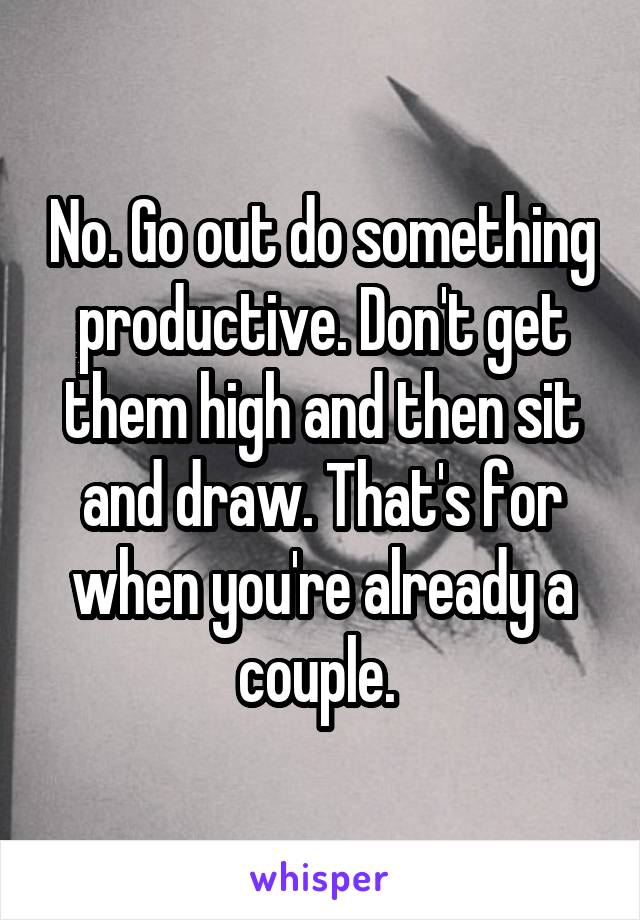 No. Go out do something productive. Don't get them high and then sit and draw. That's for when you're already a couple. 