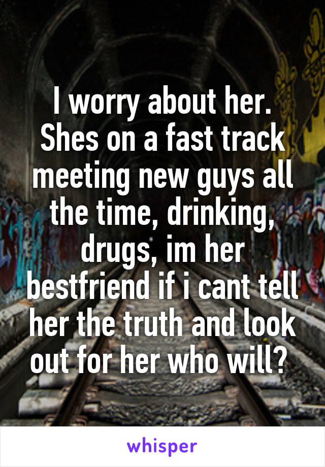 I worry about her. Shes on a fast track meeting new guys all the time, drinking, drugs, im her bestfriend if i cant tell her the truth and look out for her who will? 