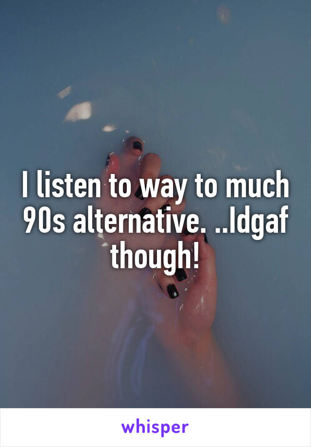 I listen to way to much 90s alternative. ..Idgaf though!