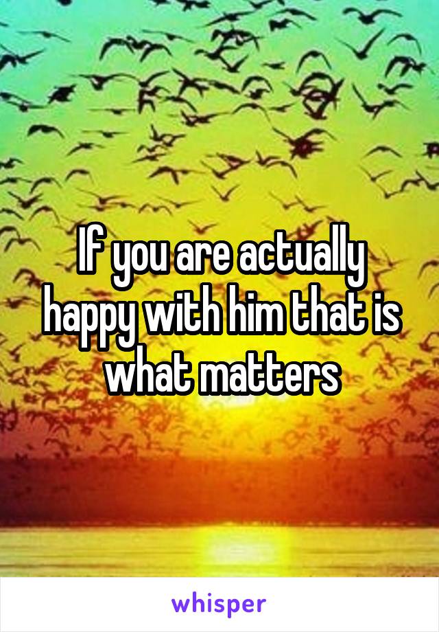 If you are actually happy with him that is what matters