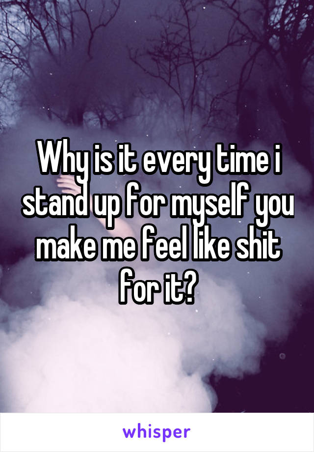 Why is it every time i stand up for myself you make me feel like shit for it?