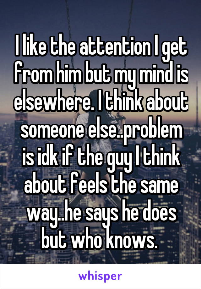 I like the attention I get from him but my mind is elsewhere. I think about someone else..problem is idk if the guy I think about feels the same way..he says he does but who knows. 