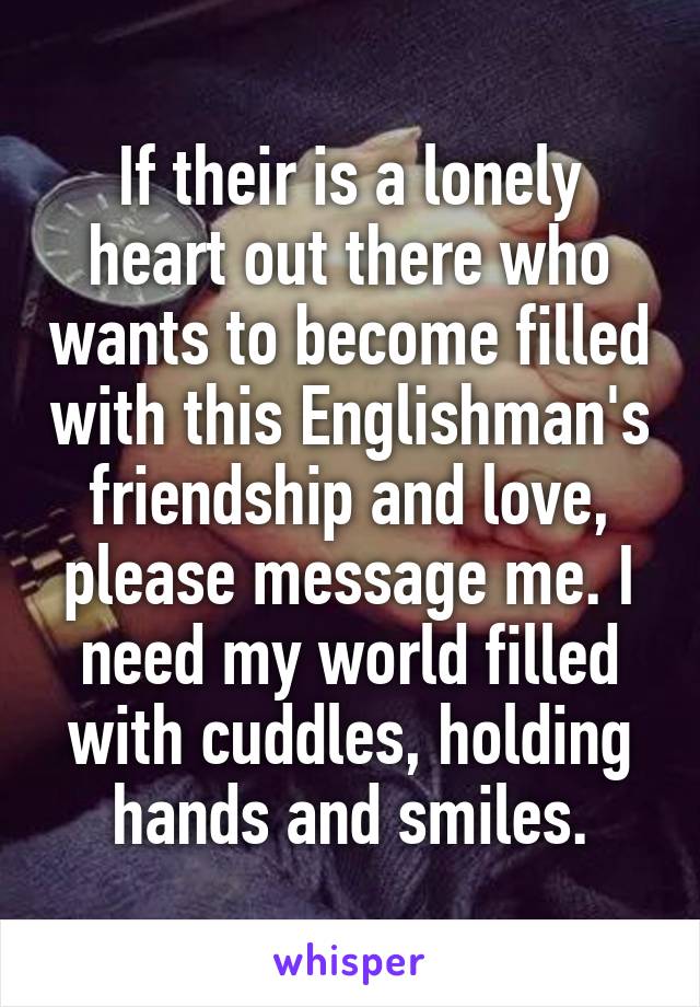 If their is a lonely heart out there who wants to become filled with this Englishman's friendship and love, please message me. I need my world filled with cuddles, holding hands and smiles.