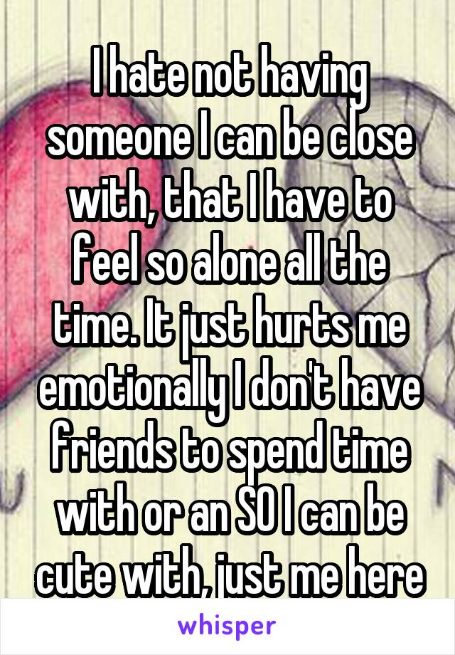 I hate not having someone I can be close with, that I have to feel so alone all the time. It just hurts me emotionally I don't have friends to spend time with or an SO I can be cute with, just me here