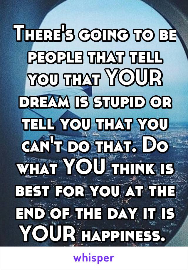 There's going to be people that tell you that YOUR dream is stupid or tell you that you can't do that. Do what YOU think is best for you at the end of the day it is YOUR happiness. 