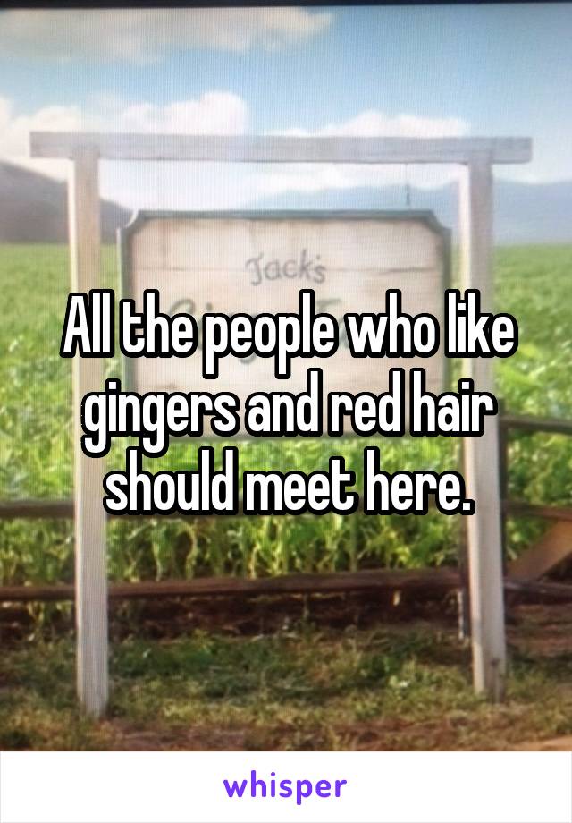 All the people who like gingers and red hair should meet here.