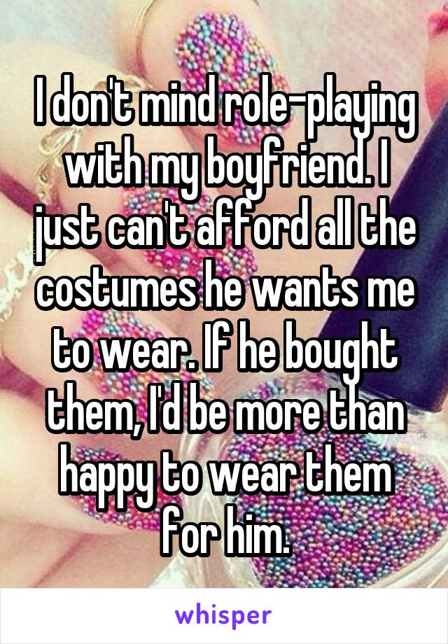 I don't mind role-playing with my boyfriend. I just can't afford all the costumes he wants me to wear. If he bought them, I'd be more than happy to wear them for him.