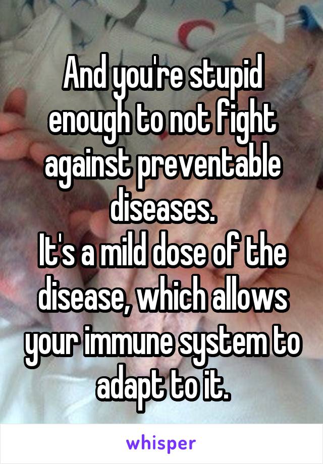 And you're stupid enough to not fight against preventable diseases.
It's a mild dose of the disease, which allows your immune system to adapt to it.