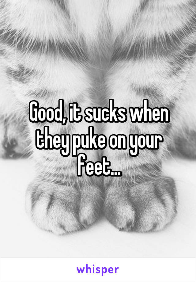 Good, it sucks when they puke on your feet...