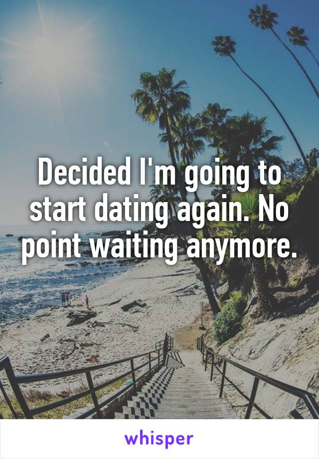 Decided I'm going to start dating again. No point waiting anymore. 