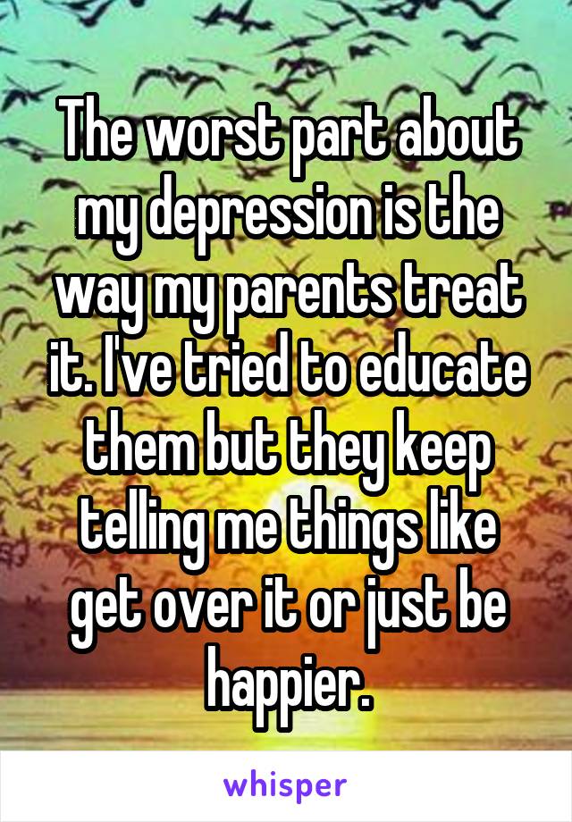 The worst part about my depression is the way my parents treat it. I've tried to educate them but they keep telling me things like get over it or just be happier.