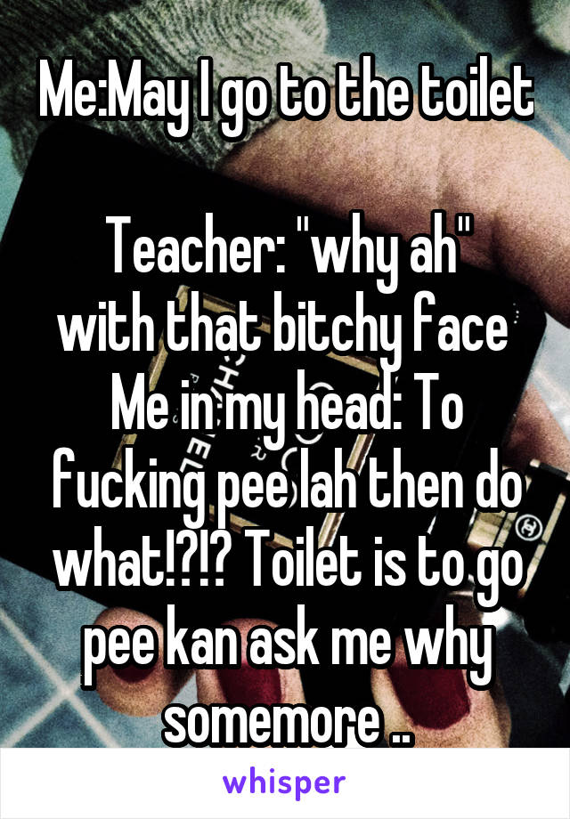 Me:May I go to the toilet 
Teacher: "why ah" with that bitchy face 
Me in my head: To fucking pee lah then do what!?!? Toilet is to go pee kan ask me why somemore ..