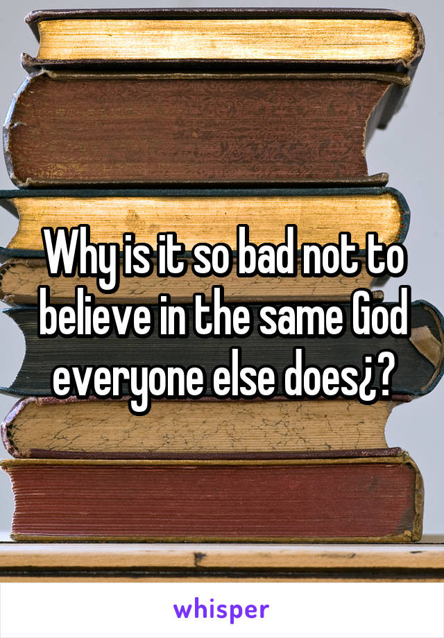 Why is it so bad not to believe in the same God everyone else does¿?