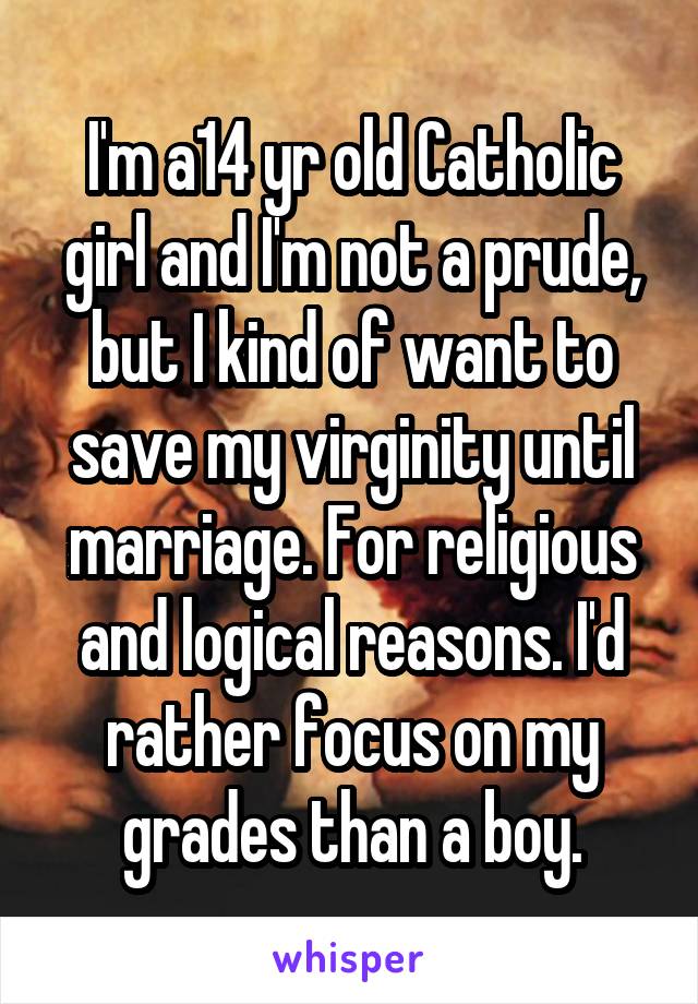 I'm a14 yr old Catholic girl and I'm not a prude, but I kind of want to save my virginity until marriage. For religious and logical reasons. I'd rather focus on my grades than a boy.