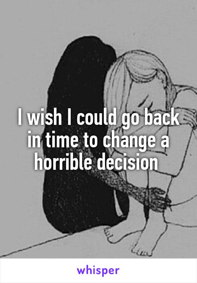 I wish I could go back in time to change a horrible decision 