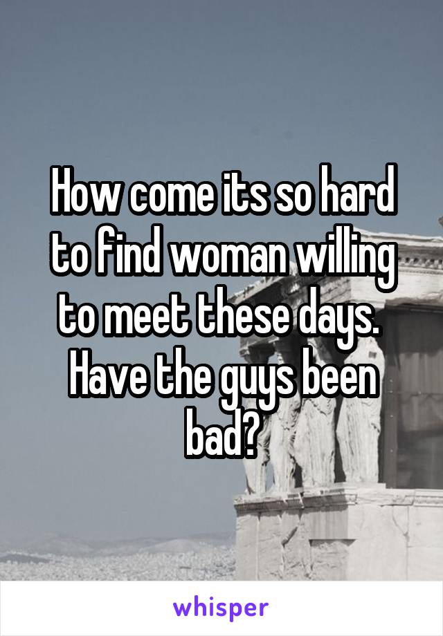 How come its so hard to find woman willing to meet these days.  Have the guys been bad?