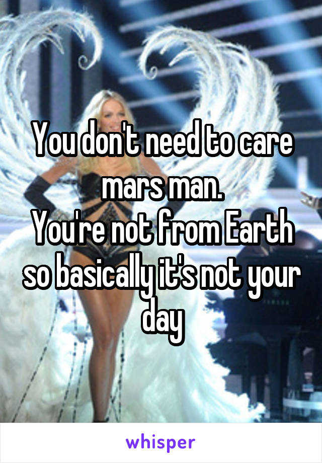 You don't need to care mars man.
You're not from Earth so basically it's not your day