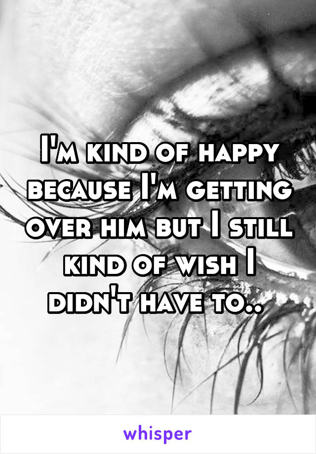 I'm kind of happy because I'm getting over him but I still kind of wish I didn't have to.. 