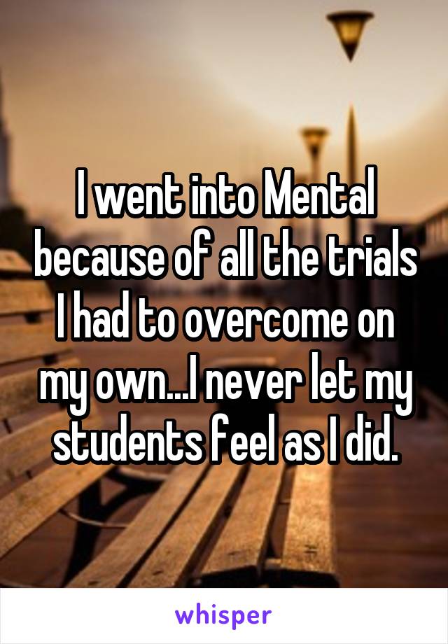 I went into Mental because of all the trials I had to overcome on my own...I never let my students feel as I did.