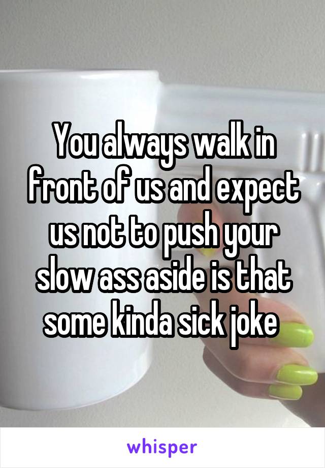 You always walk in front of us and expect us not to push your slow ass aside is that some kinda sick joke 