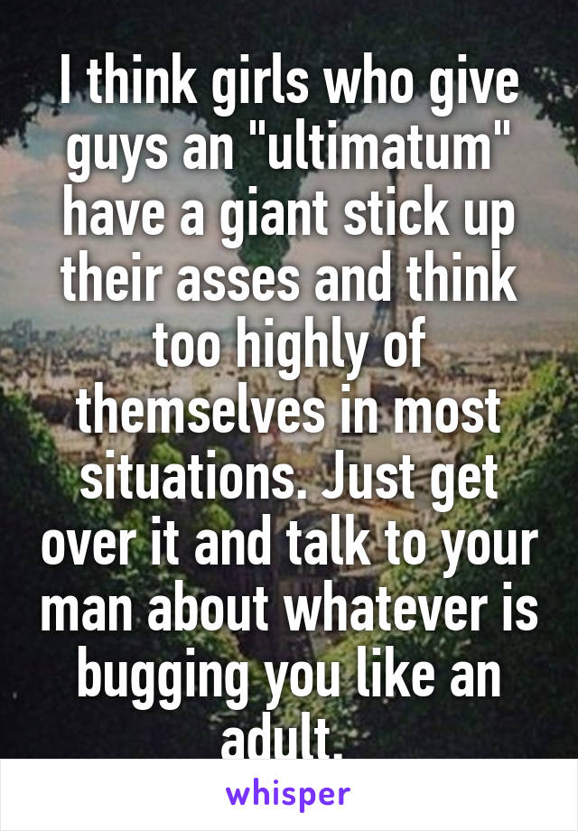 I think girls who give guys an "ultimatum" have a giant stick up their asses and think too highly of themselves in most situations. Just get over it and talk to your man about whatever is bugging you like an adult. 