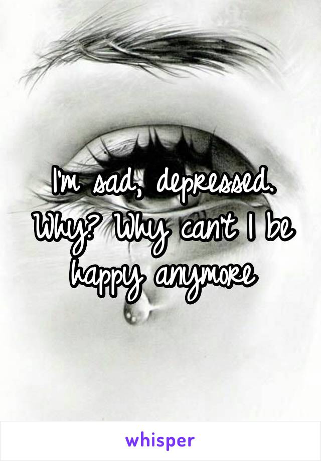 I'm sad, depressed. Why? Why can't I be happy anymore