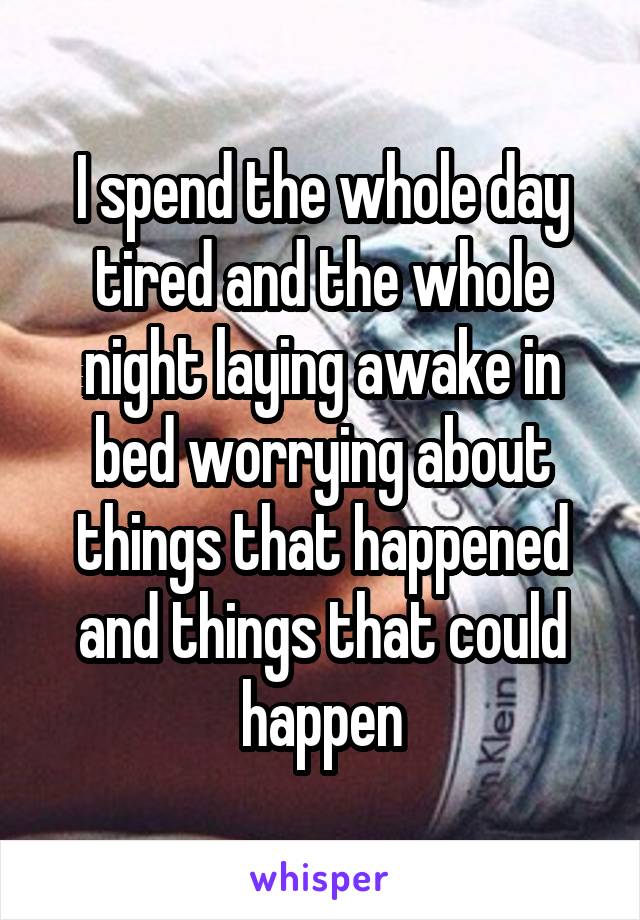 I spend the whole day tired and the whole night laying awake in bed worrying about things that happened and things that could happen