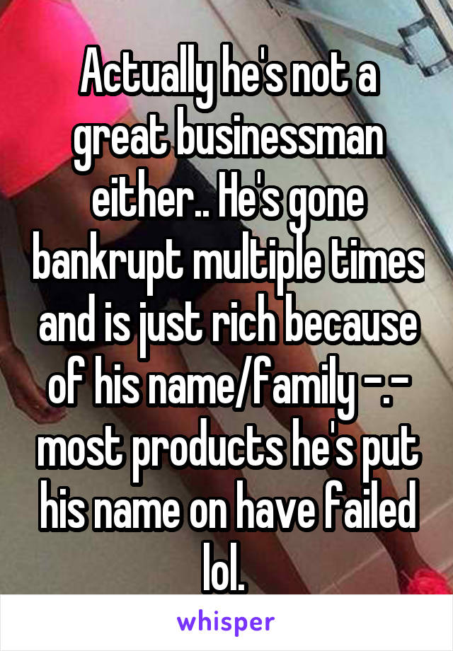 Actually he's not a great businessman either.. He's gone bankrupt multiple times and is just rich because of his name/family -.- most products he's put his name on have failed lol. 