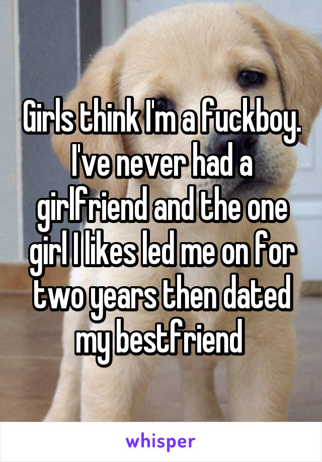 Girls think I'm a fuckboy. I've never had a girlfriend and the one girl I likes led me on for two years then dated my bestfriend 