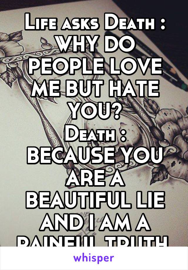 Life asks Death :
WHY DO PEOPLE LOVE ME BUT HATE YOU?
Death :
BECAUSE YOU ARE A BEAUTIFUL LIE AND I AM A PAINFUL TRUTH.