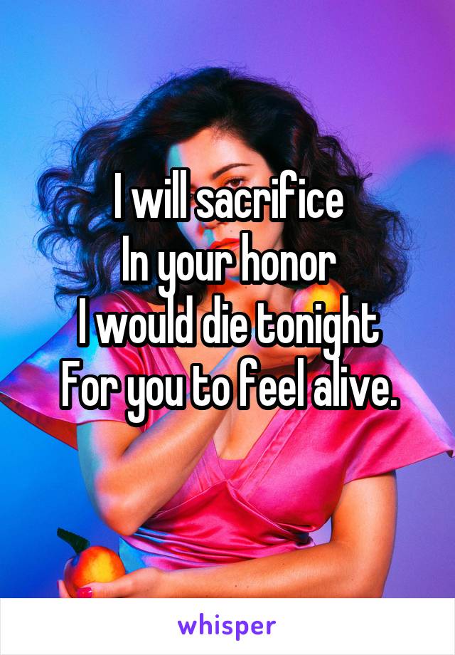 I will sacrifice
In your honor
I would die tonight
For you to feel alive.
