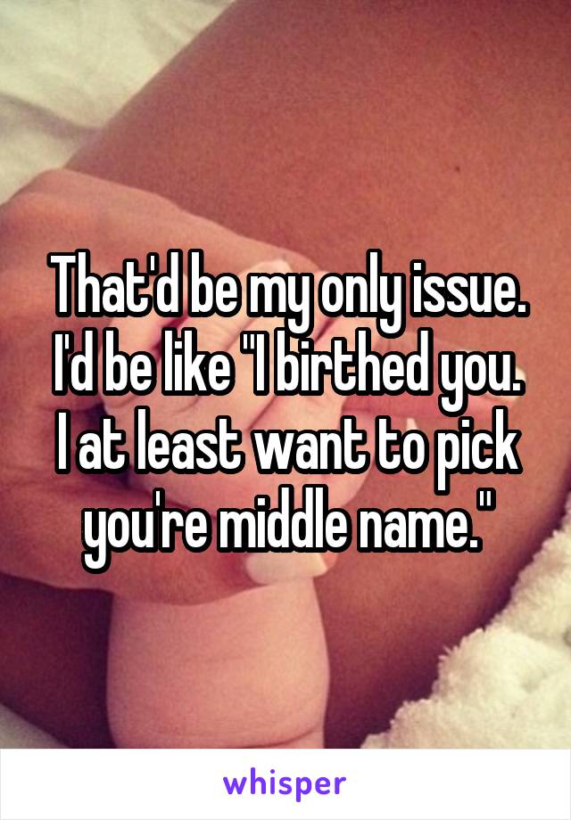 That'd be my only issue.
I'd be like "I birthed you. I at least want to pick you're middle name."