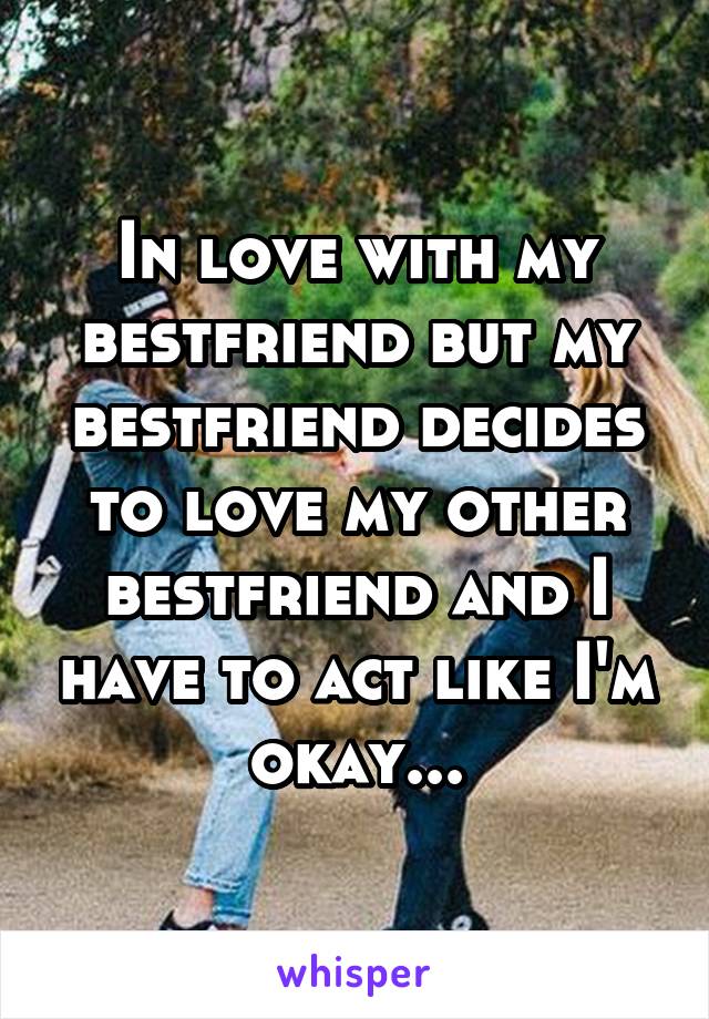 In love with my bestfriend but my bestfriend decides to love my other bestfriend and I have to act like I'm okay...