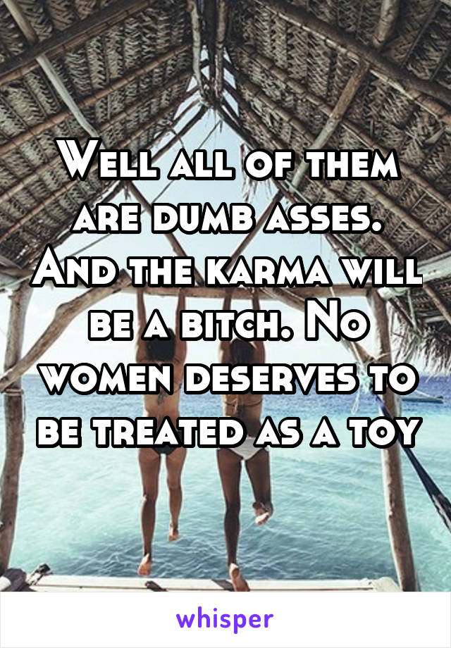 Well all of them are dumb asses. And the karma will be a bitch. No women deserves to be treated as a toy 